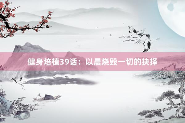 健身培植39话:以晨烧毁一切的抉择